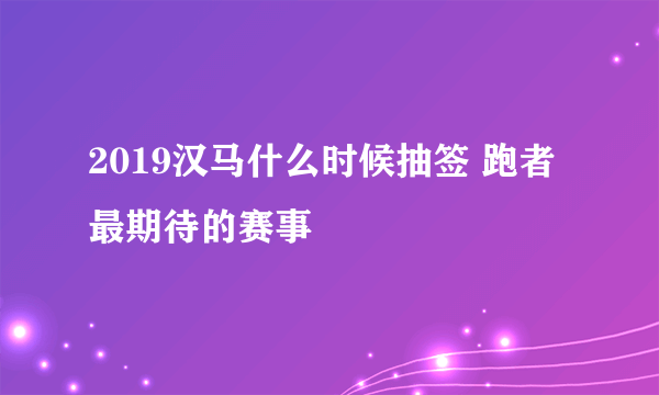 2019汉马什么时候抽签 跑者最期待的赛事