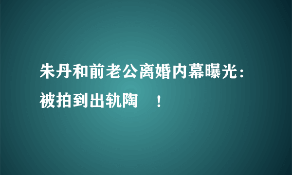 朱丹和前老公离婚内幕曝光：被拍到出轨陶喆！