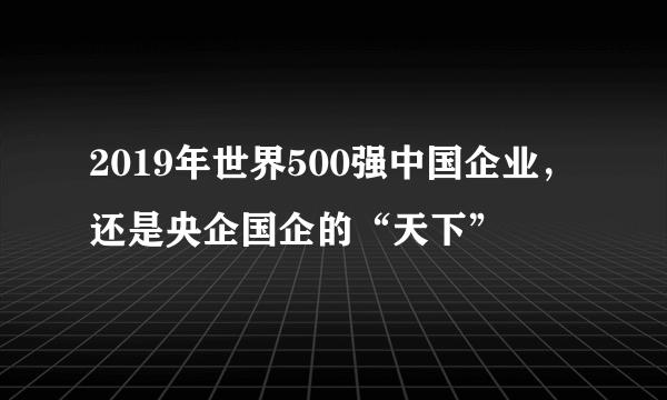 2019年世界500强中国企业，还是央企国企的“天下”