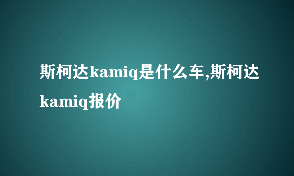 斯柯达kamiq是什么车,斯柯达kamiq报价