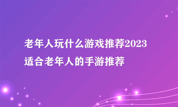 老年人玩什么游戏推荐2023 适合老年人的手游推荐