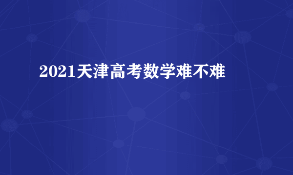 2021天津高考数学难不难