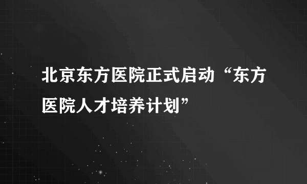 北京东方医院正式启动“东方医院人才培养计划”