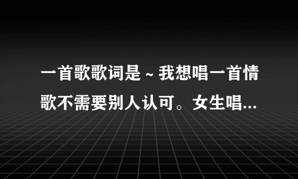 一首歌歌词是～我想唱一首情歌不需要别人认可。女生唱的！啥歌