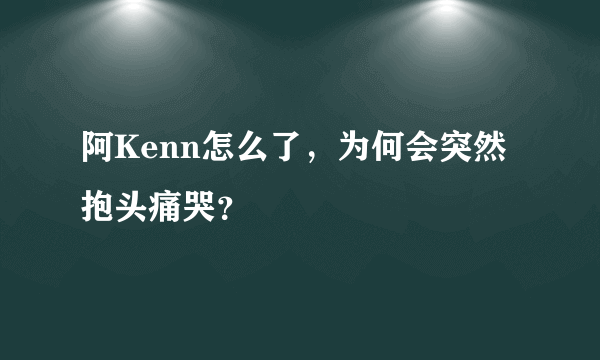 阿Kenn怎么了，为何会突然抱头痛哭？