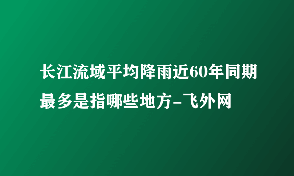 长江流域平均降雨近60年同期最多是指哪些地方-飞外网