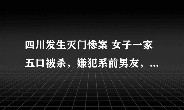 四川发生灭门惨案 女子一家五口被杀，嫌犯系前男友，已坠楼身亡，咋回事？