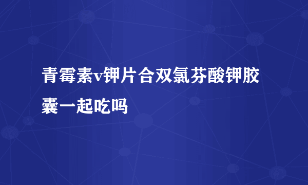 青霉素v钾片合双氯芬酸钾胶囊一起吃吗