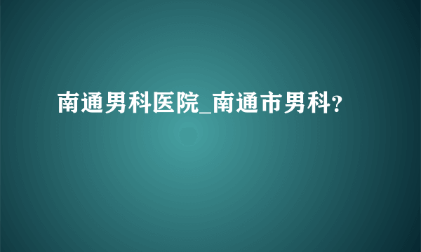 南通男科医院_南通市男科？