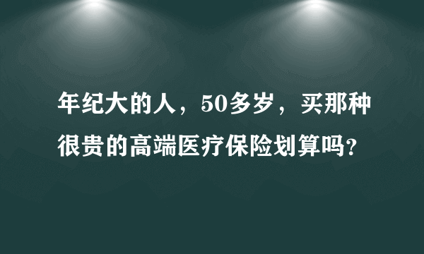 年纪大的人，50多岁，买那种很贵的高端医疗保险划算吗？