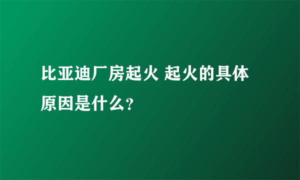 比亚迪厂房起火 起火的具体原因是什么？