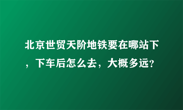 北京世贸天阶地铁要在哪站下，下车后怎么去，大概多远？