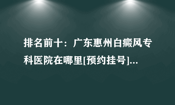 排名前十：广东惠州白癜风专科医院在哪里[预约挂号]生活中哪些人群易得白癜风疾病