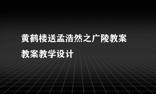 黄鹤楼送孟浩然之广陵教案 教案教学设计