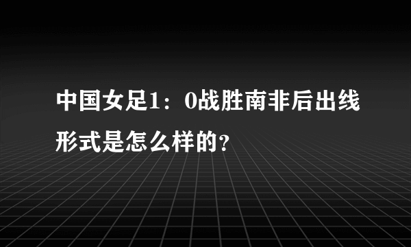 中国女足1：0战胜南非后出线形式是怎么样的？