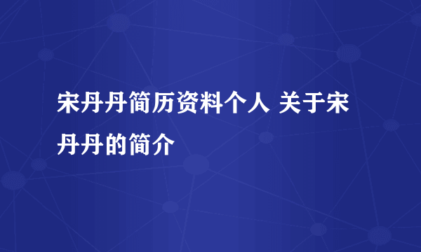 宋丹丹简历资料个人 关于宋丹丹的简介