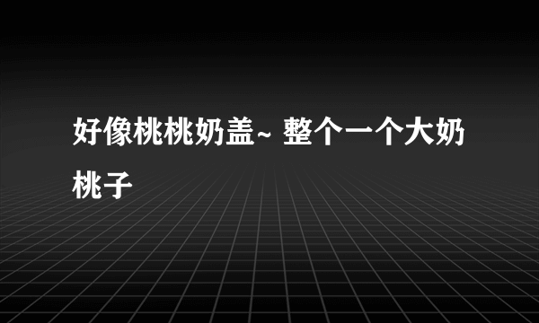 好像桃桃奶盖~ 整个一个大奶桃子