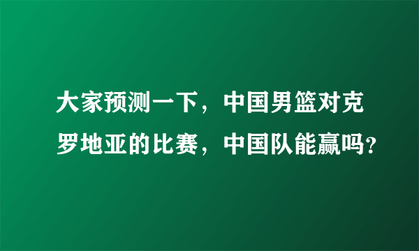 大家预测一下，中国男篮对克罗地亚的比赛，中国队能赢吗？