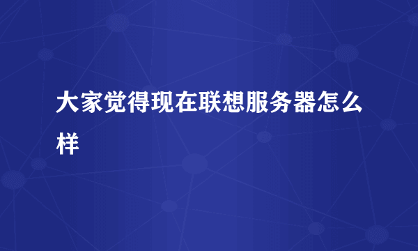 大家觉得现在联想服务器怎么样