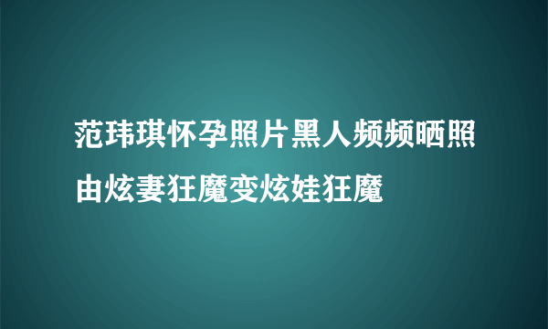 范玮琪怀孕照片黑人频频晒照由炫妻狂魔变炫娃狂魔