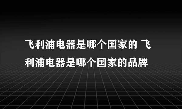 飞利浦电器是哪个国家的 飞利浦电器是哪个国家的品牌