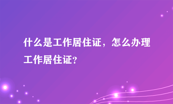 什么是工作居住证，怎么办理工作居住证？