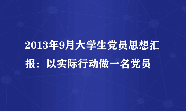 2013年9月大学生党员思想汇报：以实际行动做一名党员