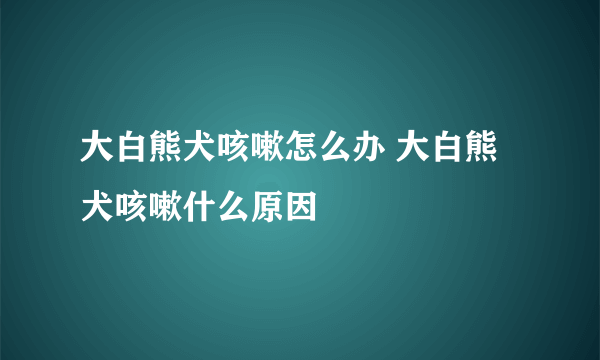 大白熊犬咳嗽怎么办 大白熊犬咳嗽什么原因