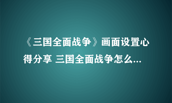 《三国全面战争》画面设置心得分享 三国全面战争怎么提高帧数