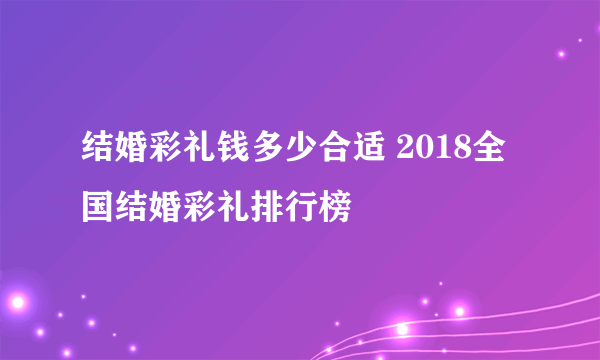 结婚彩礼钱多少合适 2018全国结婚彩礼排行榜