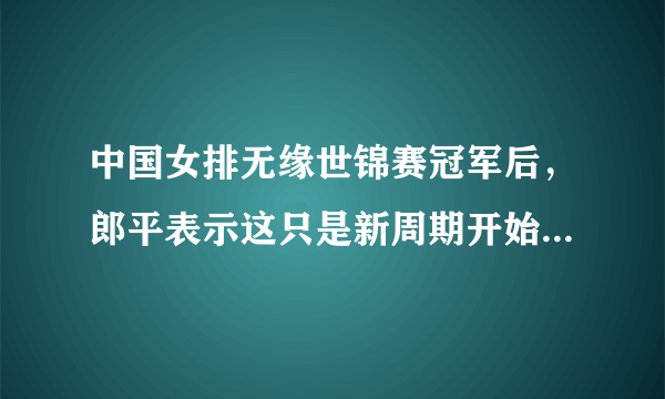 中国女排无缘世锦赛冠军后，郎平表示这只是新周期开始，终极目标是2020，你怎么看？