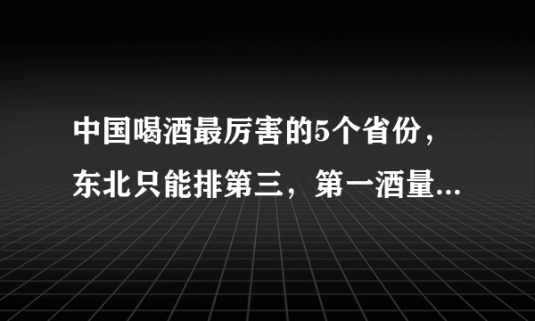 中国喝酒最厉害的5个省份，东北只能排第三，第一酒量简直无敌！