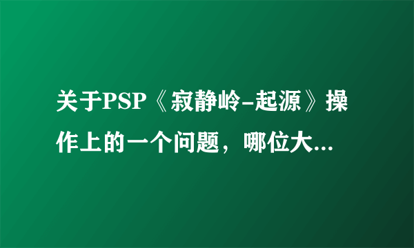 关于PSP《寂静岭-起源》操作上的一个问题，哪位大侠来帮个忙啊？？？