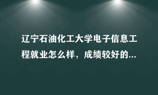 辽宁石油化工大学电子信息工程就业怎么样，成绩较好的学生工资有多高