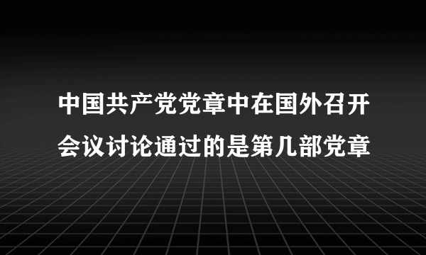 中国共产党党章中在国外召开会议讨论通过的是第几部党章