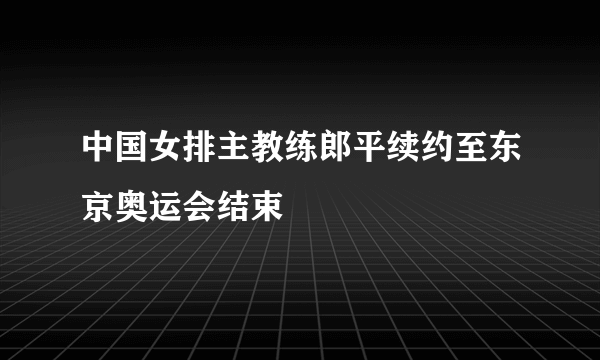 中国女排主教练郎平续约至东京奥运会结束