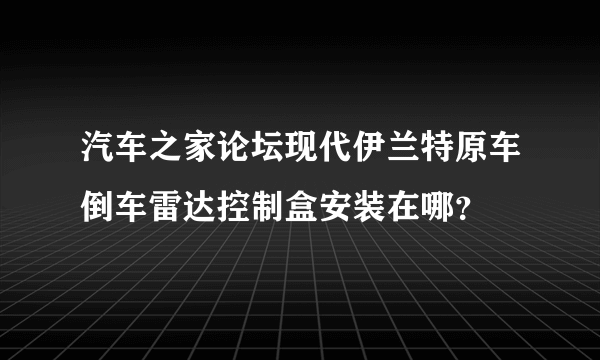 汽车之家论坛现代伊兰特原车倒车雷达控制盒安装在哪？