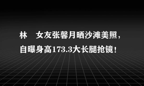 林峯女友张馨月晒沙滩美照，自曝身高173.3大长腿抢镜！