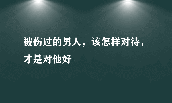 被伤过的男人，该怎样对待，才是对他好。