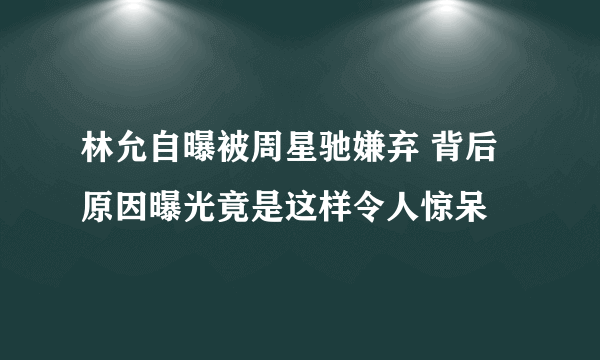 林允自曝被周星驰嫌弃 背后原因曝光竟是这样令人惊呆