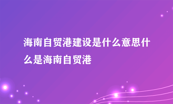 海南自贸港建设是什么意思什么是海南自贸港