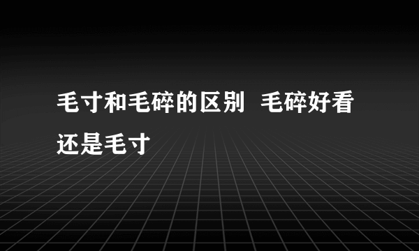 毛寸和毛碎的区别  毛碎好看还是毛寸