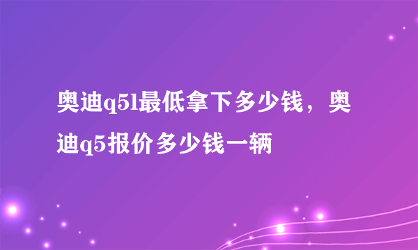 奥迪q5l最低拿下多少钱，奥迪q5报价多少钱一辆