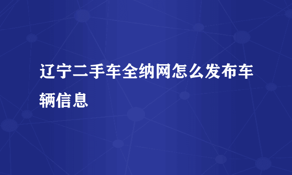 辽宁二手车全纳网怎么发布车辆信息