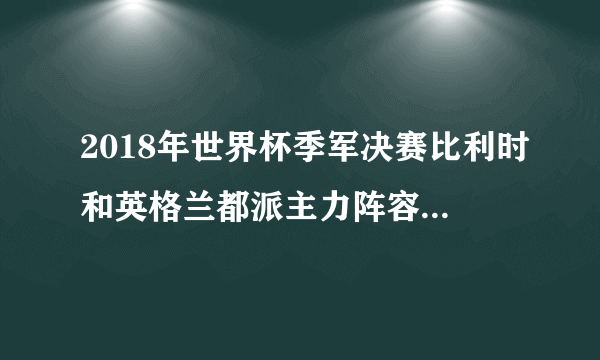 2018年世界杯季军决赛比利时和英格兰都派主力阵容参赛了吗