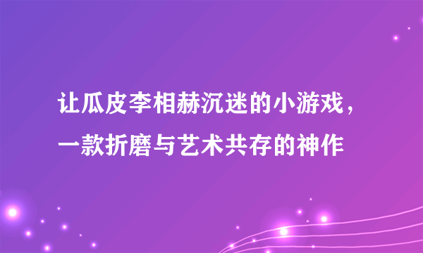 让瓜皮李相赫沉迷的小游戏，一款折磨与艺术共存的神作