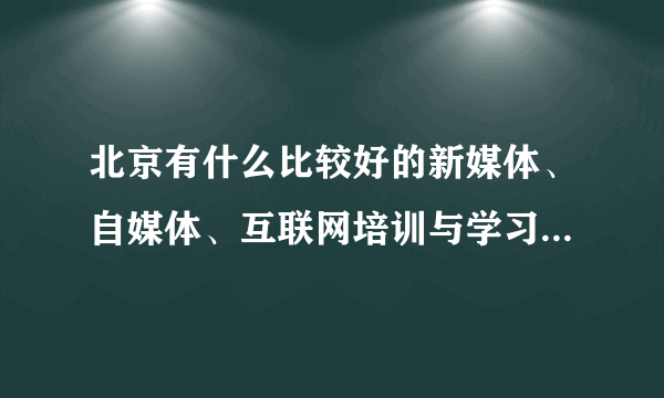 北京有什么比较好的新媒体、自媒体、互联网培训与学习的课程及其他渠道呢？