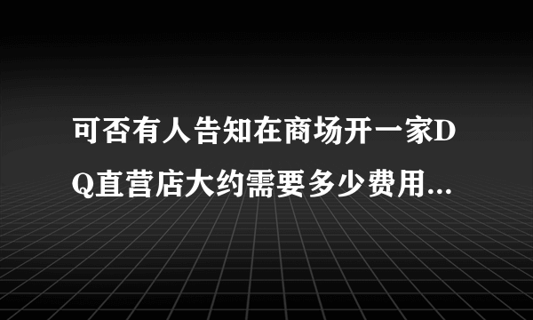 可否有人告知在商场开一家DQ直营店大约需要多少费用？不是加盟店，粘贴来的资料就免了。谢谢