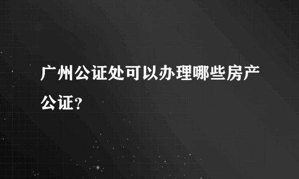 广州公证处可以办理哪些房产公证？