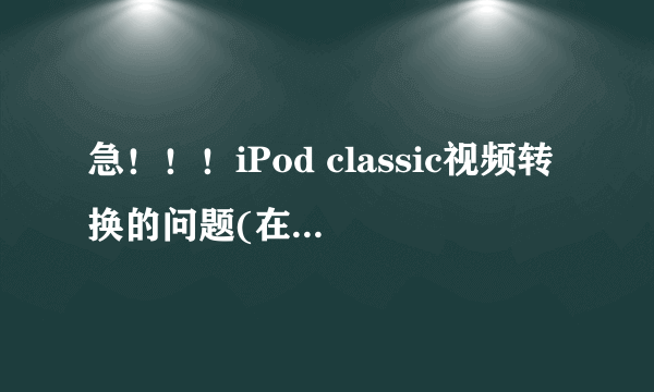 急！！！iPod classic视频转换的问题(在线等！)重赏！！！